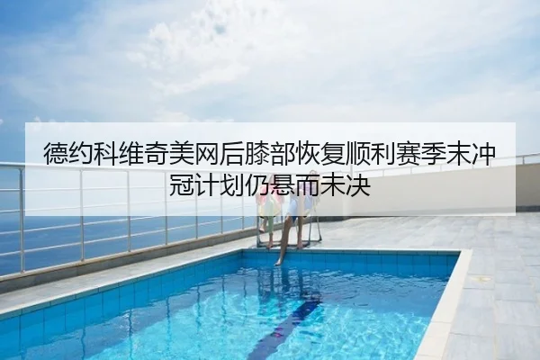 德约科维奇美网后膝部恢复顺利赛季末冲冠计划仍悬而未决