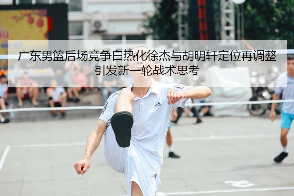 广东男篮后场竞争白热化徐杰与胡明轩定位再调整引发新一轮战术思考