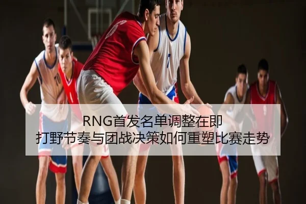 RNG首发名单调整在即 打野节奏与团战决策如何重塑比赛走势