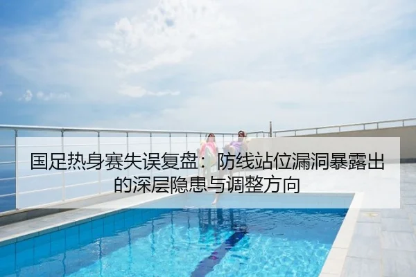 国足热身赛失误复盘：防线站位漏洞暴露出的深层隐患与调整方向