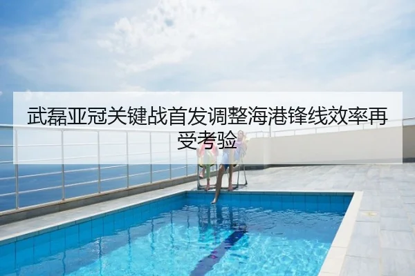 武磊亚冠关键战首发调整海港锋线效率再受考验