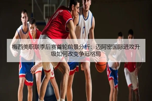 梅西美职联季后赛首轮前景分析：迈阿密国际进攻升级如何改变争冠格局