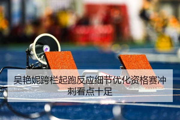 吴艳妮跨栏起跑反应细节优化资格赛冲刺看点十足